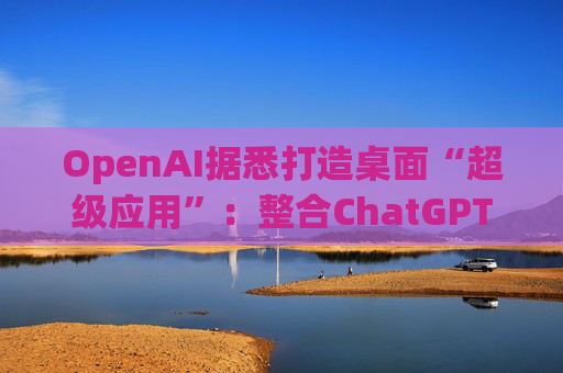 OpenAI据悉打造桌面“超级应用”:整合ChatGPT、Codex与浏览器