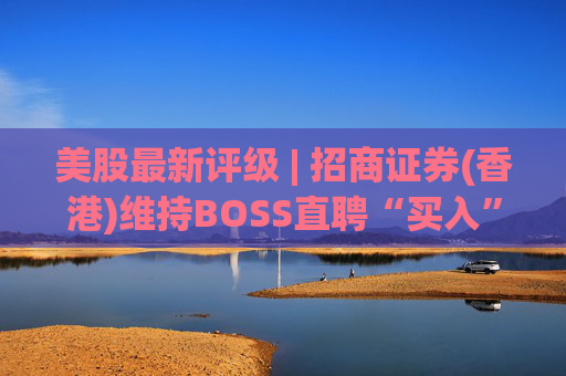 美股最新评级 | 招商证券(香港)维持BOSS直聘“买入”评级 目标价24美元