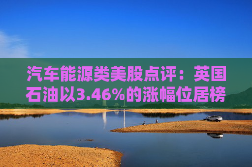 汽车能源类美股点评:英国石油以3.46%的涨幅位居榜首