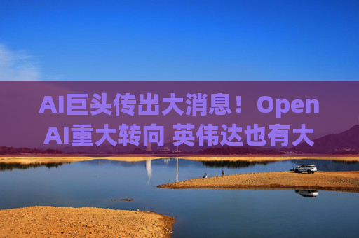 AI巨头传出大消息!OpenAI重大转向 英伟达也有大动作