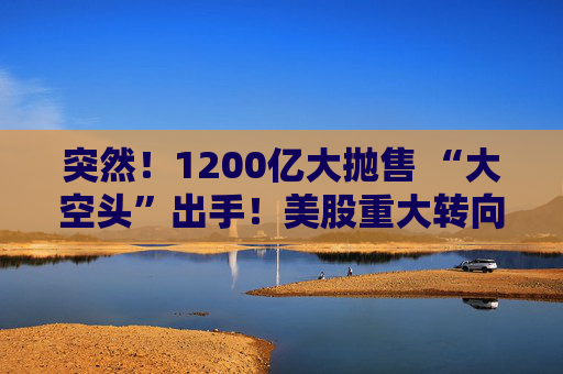 突然！1200亿大抛售 “大空头”出手！美股重大转向 什么信号？