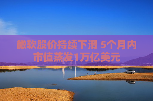 微软股价持续下滑 5个月内市值蒸发1万亿美元