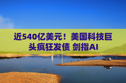 近540亿美元！美国科技巨头疯狂发债 剑指AI
