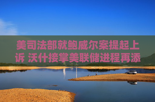 美司法部就鲍威尔案提起上诉 沃什接掌美联储进程再添变数?