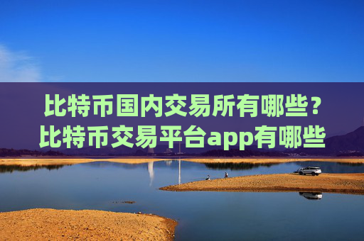 比特币国内交易所有哪些？比特币交易平台app有哪些?