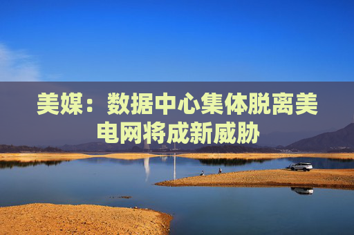 美媒:数据中心集体脱离美电网将成新威胁