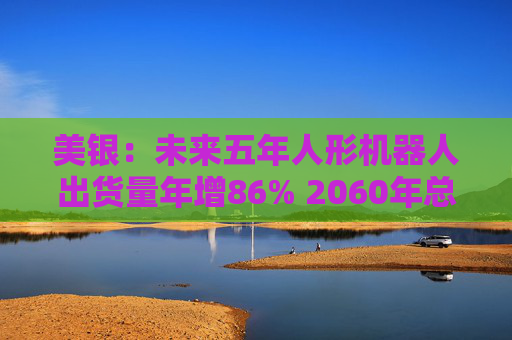 美银：未来五年人形机器人出货量年增86% 2060年总保有量将超汽车