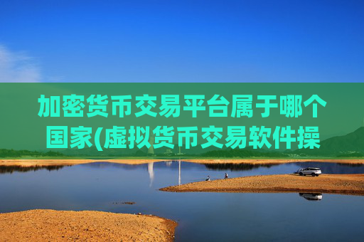 加密货币交易平台属于哪个国家(虚拟货币交易软件操控灵活)
