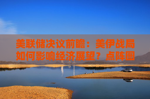 美联储决议前瞻：美伊战局如何影响经济展望？点阵图是否将发生巨变