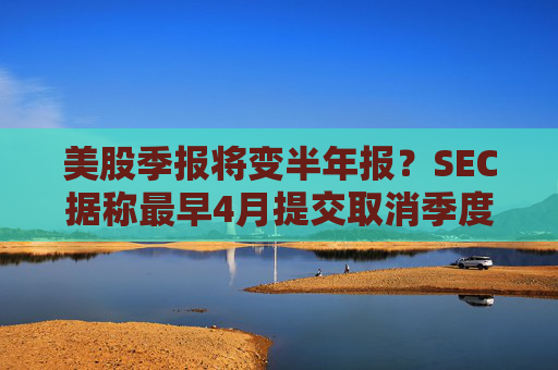 美股季报将变半年报?SEC据称最早4月提交取消季度报告的提案