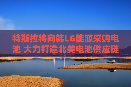 特斯拉将向韩LG能源采购电池 大力打造北美电池供应链