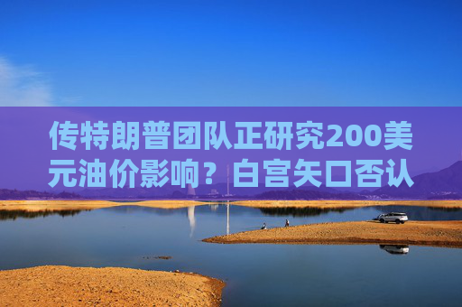 传特朗普团队正研究200美元油价影响?白宫矢口否认!