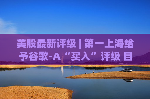 美股最新评级 | 第一上海给予谷歌-A“买入”评级 目标价380美元