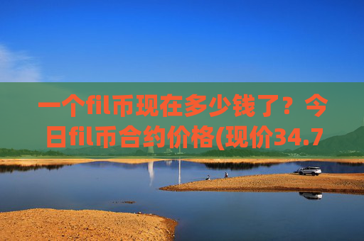 一个fil币现在多少钱了?今日fil币合约价格(现价34.7301元)