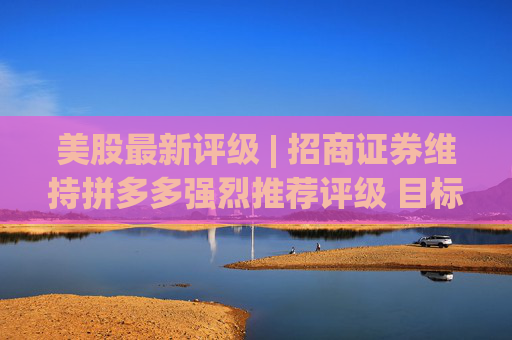 美股最新评级 | 招商证券维持拼多多强烈推荐评级 目标价137-164美元