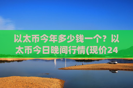 以太币今年多少钱一个?以太币今日晚间行情(现价24137.55元)