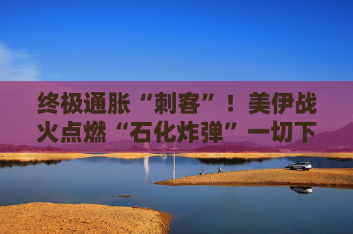终极通胀“刺客”!美伊战火点燃“石化炸弹”一切下游商品都要涨?