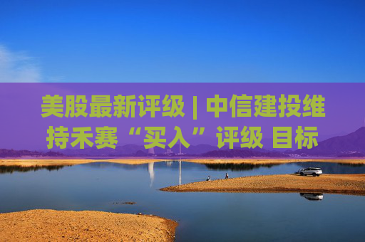 美股最新评级 | 中信建投维持禾赛“买入”评级 目标价29.87美元