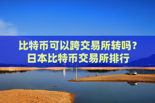 比特币可以跨交易所转吗？日本比特币交易所排行