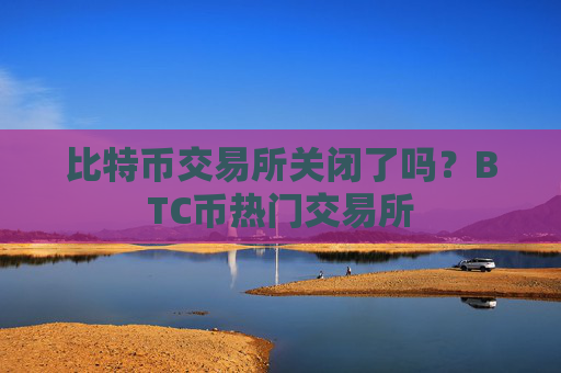 比特币交易所关闭了吗?BTC币热门交易所