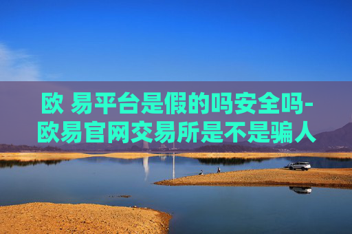 欧 易平台是假的吗安全吗-欧易官网交易所是不是骗人的