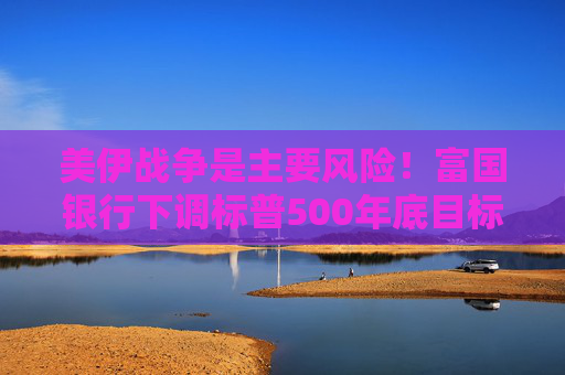 美伊战争是主要风险!富国银行下调标普500年底目标价 但长期仍看涨