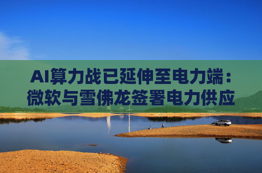 AI算力战已延伸至电力端:微软与雪佛龙签署电力供应独家协议
