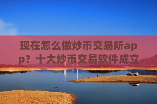 现在怎么做炒币交易所app?十大炒币交易软件成立时间