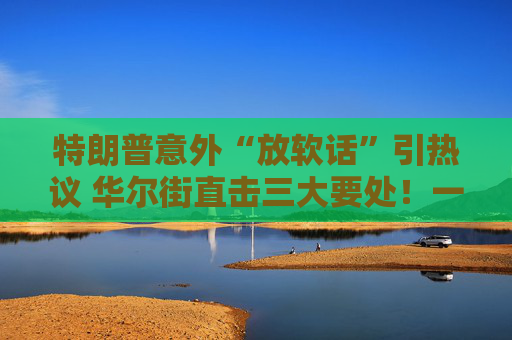 特朗普意外“放软话”引热议 华尔街直击三大要处!一文读懂
