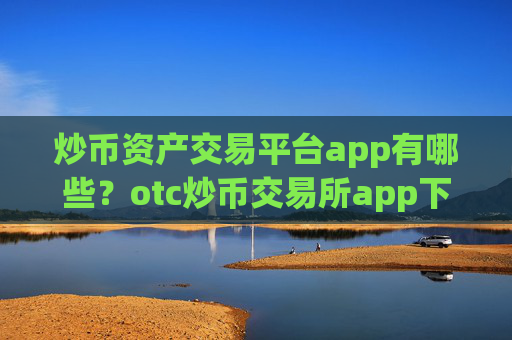 炒币资产交易平台app有哪些？otc炒币交易所app下载怎么样