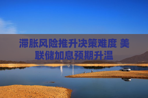 滞胀风险推升决策难度 美联储加息预期升温