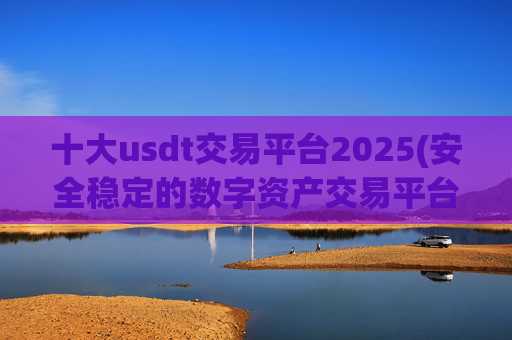 十大usdt交易平台2025(安全稳定的数字资产交易平台)