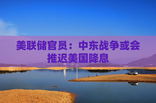美联储官员:中东战争或会推迟美国降息