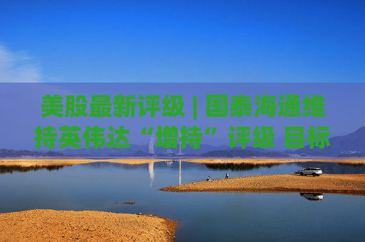 美股最新评级 | 国泰海通维持英伟达“增持”评级 目标价275美元