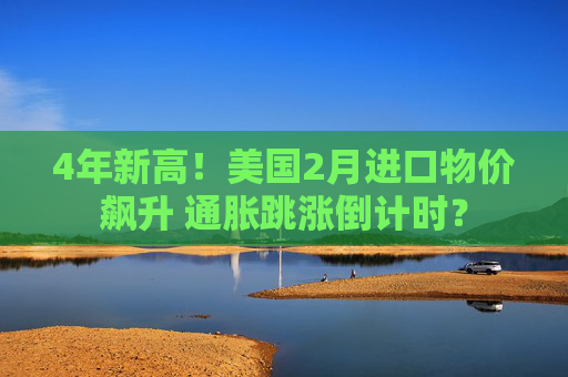 4年新高!美国2月进口物价飙升 通胀跳涨倒计时?