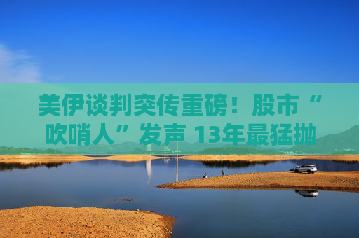 美伊谈判突传重磅!股市“吹哨人”发声 13年最猛抛售潮来袭?