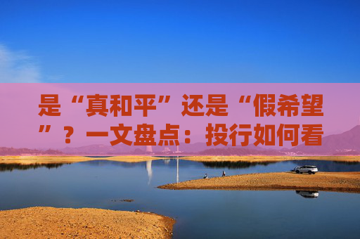 是“真和平”还是“假希望”?一文盘点:投行如何看待美伊临时停火!