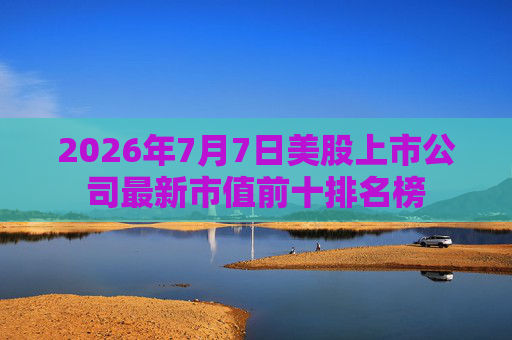 2026年7月7日美股上市公司最新市值前十排名榜