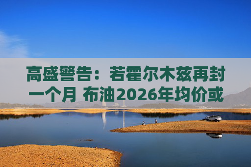 高盛警告:若霍尔木兹再封一个月 布油2026年均价或破100美元