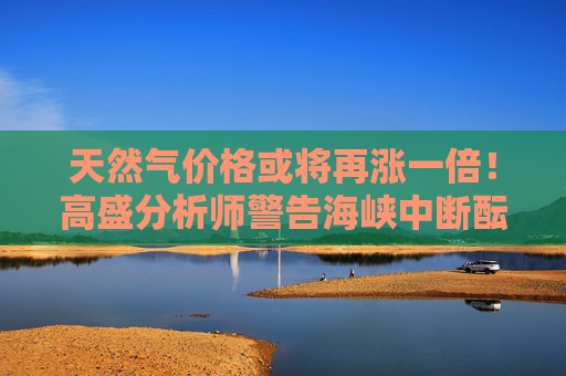 天然气价格或将再涨一倍!高盛分析师警告海峡中断酝酿更大危机