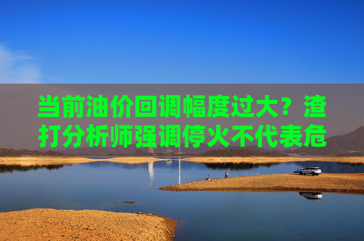 当前油价回调幅度过大？渣打分析师强调停火不代表危机结束