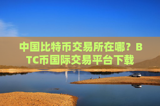 中国比特币交易所在哪？BTC币国际交易平台下载