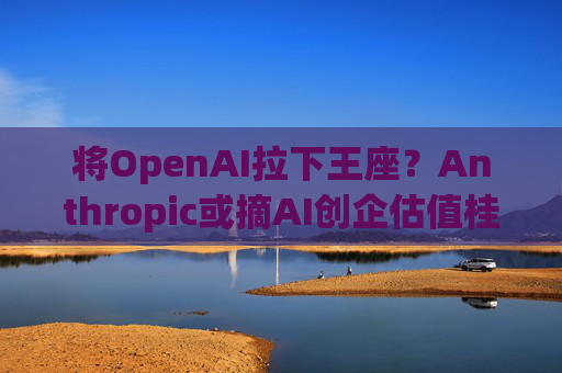 将OpenAI拉下王座?Anthropic或摘AI创企估值桂冠 “安全可控”理念成双刃剑