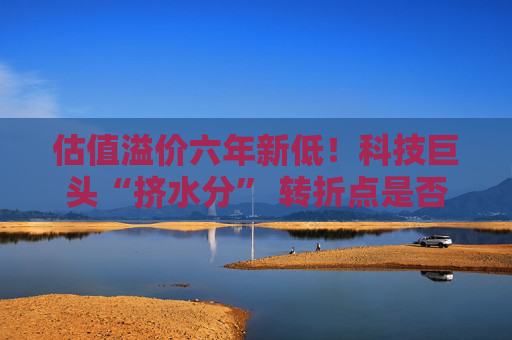 估值溢价六年新低!科技巨头“挤水分” 转折点是否将至