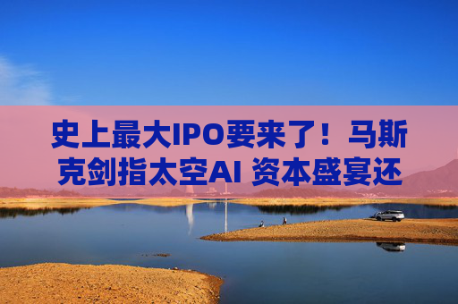 史上最大IPO要来了!马斯克剑指太空AI 资本盛宴还是风险赌注?