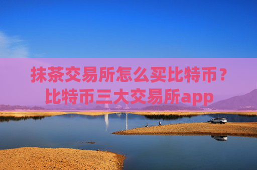 抹茶交易所怎么买比特币?比特币三大交易所app