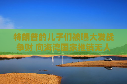 特朗普的儿子们被曝大发战争财 向海湾国家推销无人机拦截器