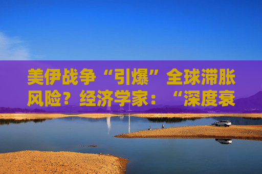 美伊战争“引爆”全球滞胀风险？经济学家：“深度衰退”或成唯一出路！