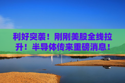 利好突袭！刚刚美股全线拉升！半导体传来重磅消息！