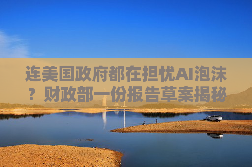 连美国政府都在担忧AI泡沫?财政部一份报告草案揭秘“隐忧”